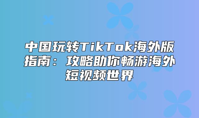 中国玩转TikTok海外版指南：攻略助你畅游海外短视频世界