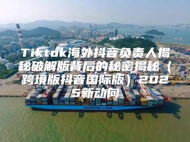 Tiktok海外抖音负责人揭秘破解版背后的秘密揭秘跨境版抖音国际版2025新动向