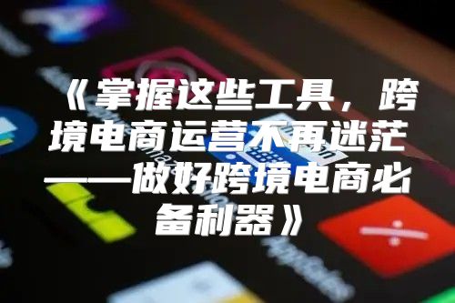 掌握这些工具，跨境电商运营不再迷茫——做好跨境电商必备利器