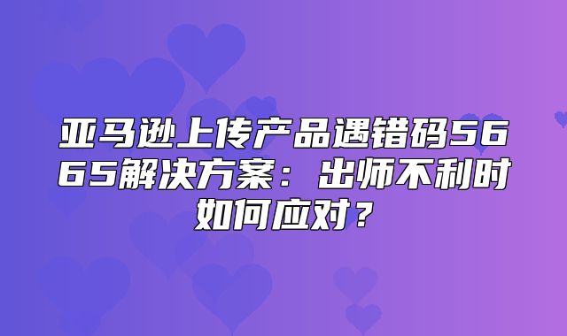 亚马逊上传产品遇错码5665解决方案：出师不利时如何应对？