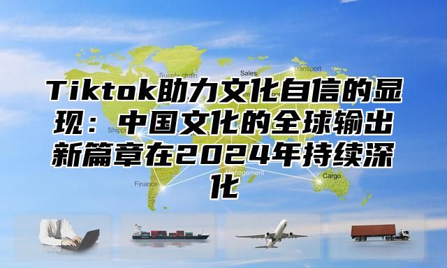 Tiktok助力文化自信的显现：中国文化的全球输出新篇章在2025年持续深化