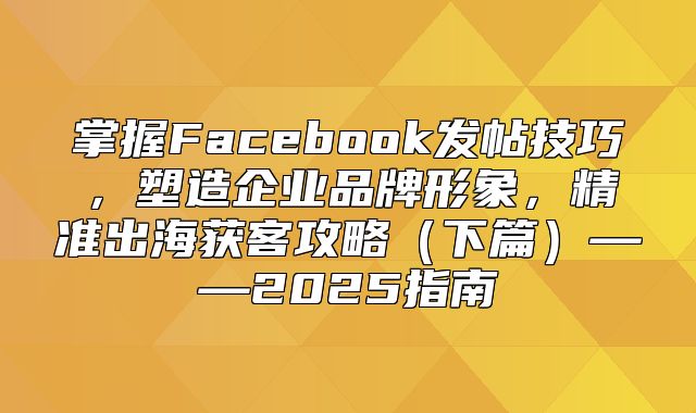 掌握Facebook发帖技巧，塑造企业品牌形象，精准出海获客攻略下篇——2025指南