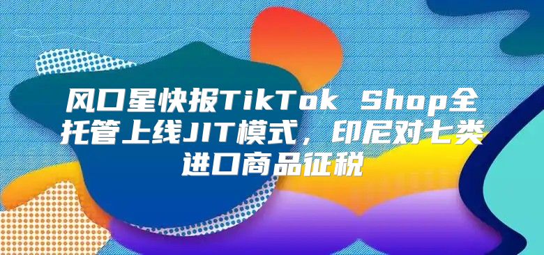 风口星快报TikTok Shop全托管上线JIT模式，印尼对七类进口商品征税