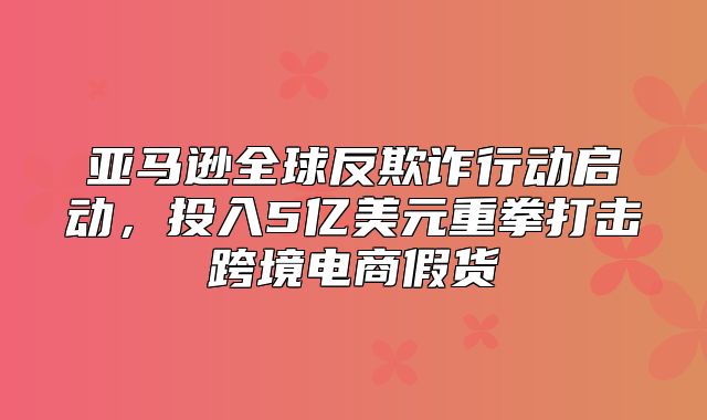 亚马逊全球反欺诈行动启动，投入5亿美元重拳打击跨境电商假货