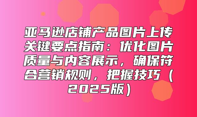 亚马逊店铺产品图片上传关键要点指南：优化图片质量与内容展示，确保符合营销规则，把握技巧2025版