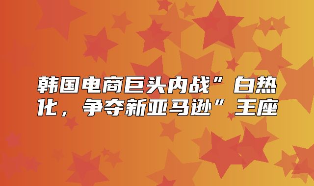 韩国电商巨头内战”白热化，争夺新亚马逊”王座