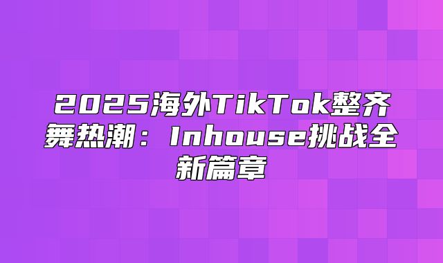 2025海外TikTok整齐舞热潮：Inhouse挑战全新篇章