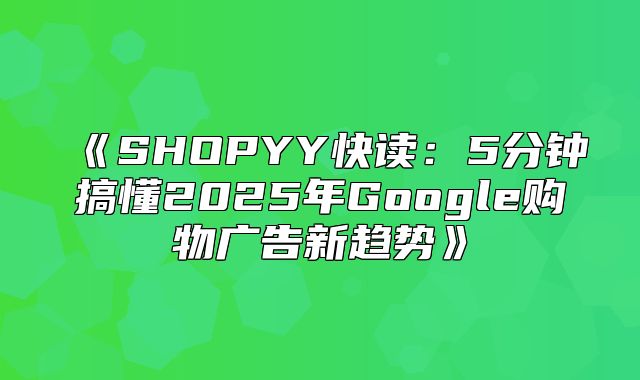 SHOPYY快读：5分钟搞懂2025年Google购物广告新趋势