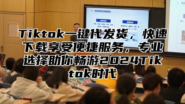 Tiktok一键代发货，快速下载享受便捷服务，专业选择助你畅游2025Tiktok时代