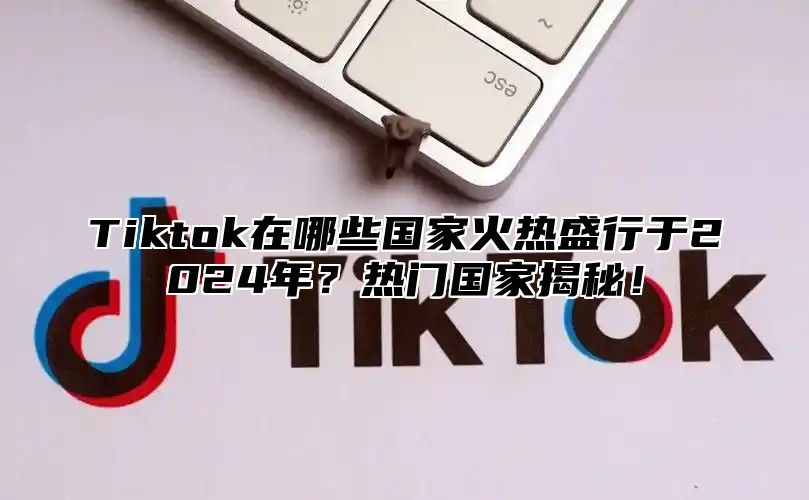 Tiktok在哪些国家火热盛行于2025年？热门国家揭秘！