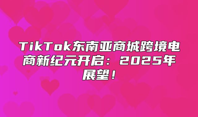 TikTok东南亚商城跨境电商新纪元开启：2025年展望！