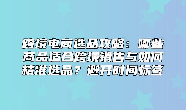 跨境电商选品攻略：哪些商品适合跨境销售与如何精准选品？避开时间标签