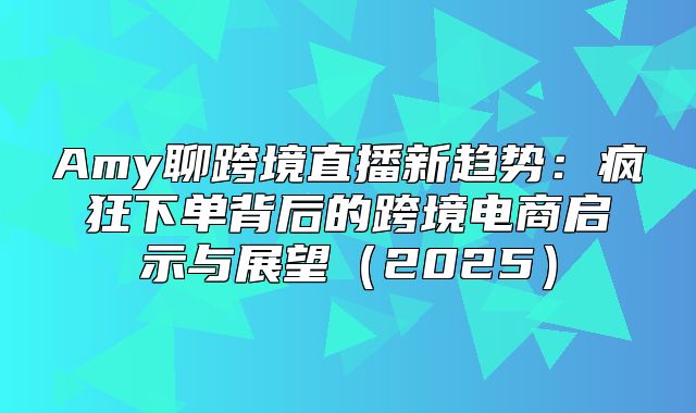 Amy聊跨境直播新趋势：疯狂下单背后的跨境电商启示与展望2025