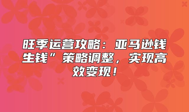 旺季运营攻略：亚马逊钱生钱”策略调整，实现高效变现！