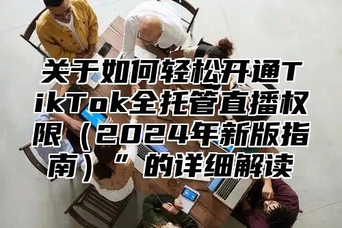 关于如何轻松开通TikTok全托管直播权限2025年新版指南”的详细解读