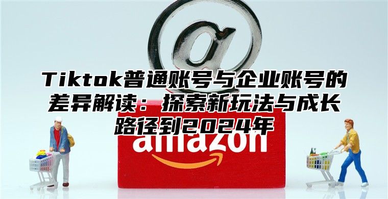 Tiktok普通账号与企业账号的差异解读：探索新玩法与成长路径到2025年