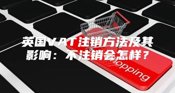 英国VAT注销方法及其影响：不注销会怎样？