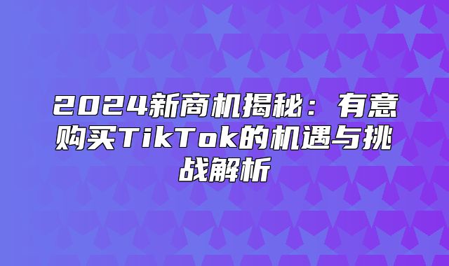 2025新商机揭秘：有意购买TikTok的机遇与挑战解析