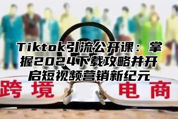 Tiktok引流公开课：掌握2025下载攻略并开启短视频营销新纪元