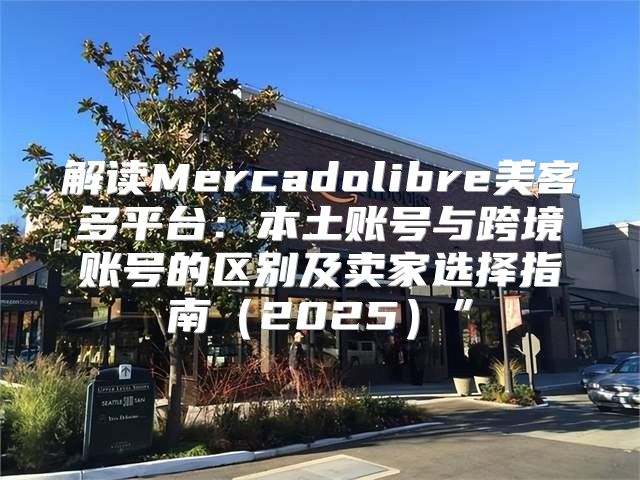 解读Mercadolibre美客多平台：本土账号与跨境账号的区别及卖家选择指南2025”