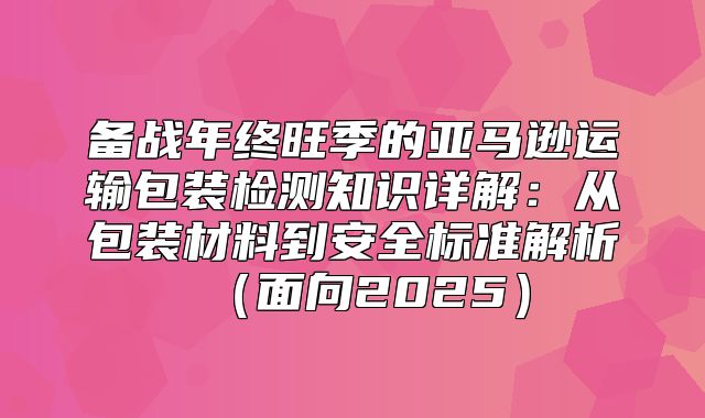 备战年终旺季的亚马逊运输包装检测知识详解：从包装材料到安全标准解析面向2025