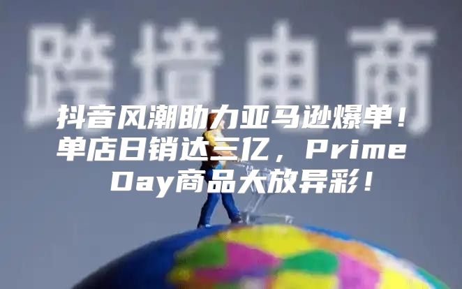 抖音风潮助力亚马逊爆单！单店日销达三亿，Prime Day商品大放异彩！