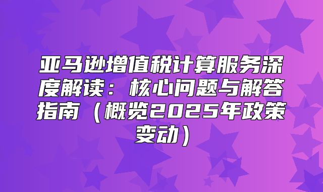 亚马逊增值税计算服务深度解读：核心问题与解答指南概览2025年政策变动