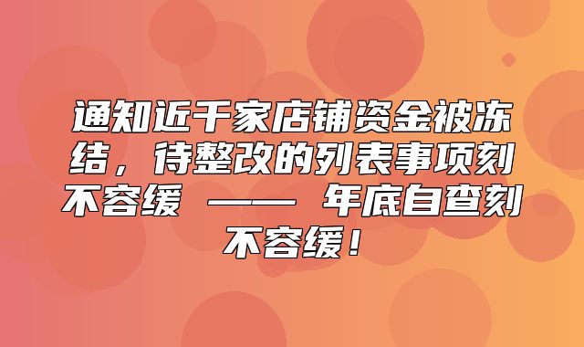 通知近千家店铺资金被冻结，待整改的列表事项刻不容缓 —— 年底自查刻不容缓！