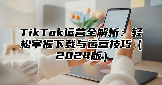 TikTok运营全解析：轻松掌握下载与运营技巧2025版