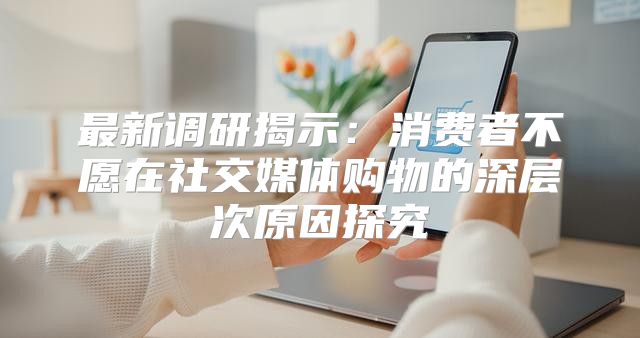 最新调研揭示：消费者不愿在社交媒体购物的深层次原因探究