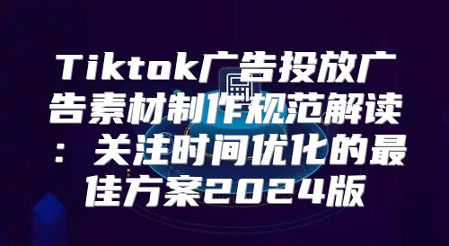 Tiktok广告投放广告素材制作规范解读：关注时间优化的最佳方案2025版