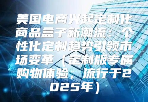 美国电商兴起定制化商品盒子新潮流：个性化定制趋势引领市场变革定制版专属购物体验，流行于2025年