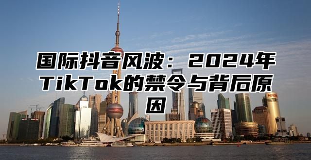 国际抖音风波：2025年TikTok的禁令与背后原因