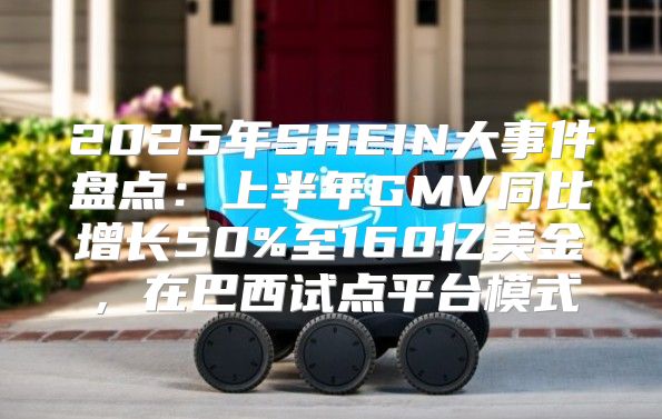 2025年SHEIN大事件盘点：上半年GMV同比增长50%至160亿美金，在巴西试点平台模式