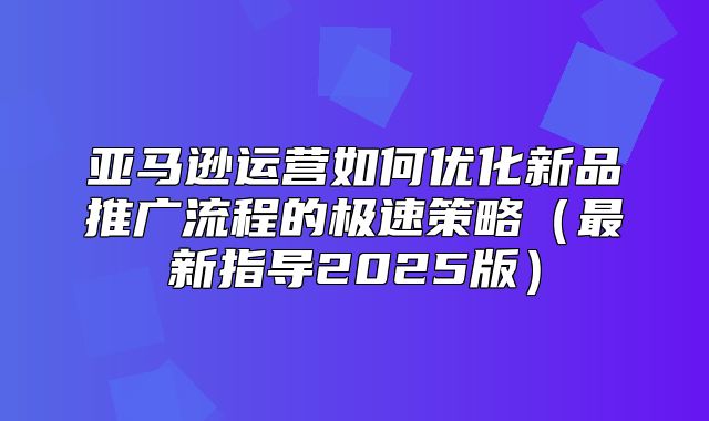 亚马逊运营如何优化新品推广流程的极速策略最新指导2025版