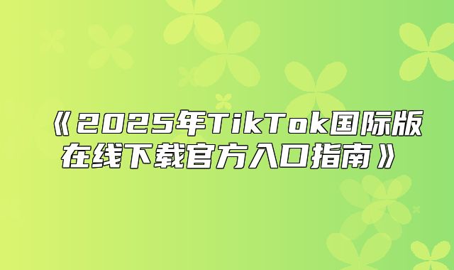 2025年TikTok国际版在线下载官方入口指南