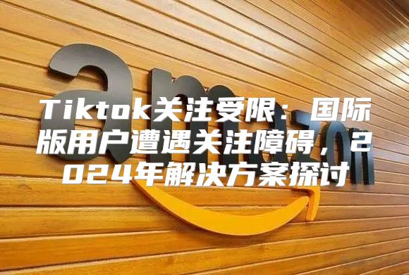 Tiktok关注受限：国际版用户遭遇关注障碍，2025年解决方案探讨