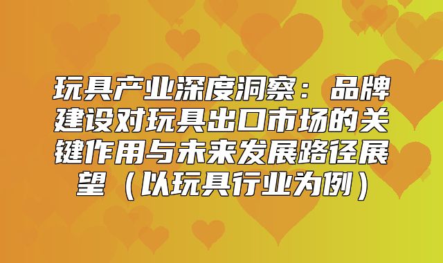 玩具产业深度洞察：品牌建设对玩具出口市场的关键作用与未来发展路径展望以玩具行业为例