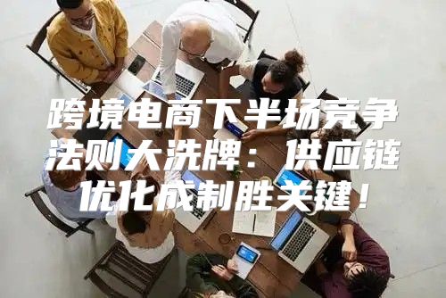跨境电商下半场竞争法则大洗牌：供应链优化成制胜关键！