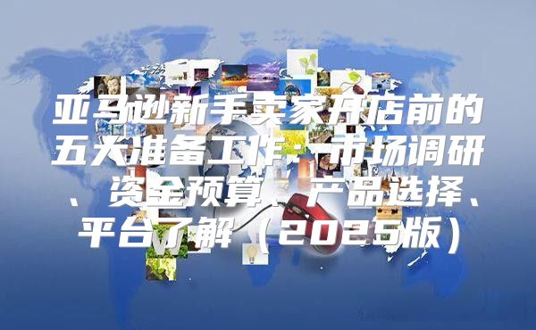 亚马逊新手卖家开店前的五大准备工作：市场调研、资金预算、产品选择、平台了解2025版