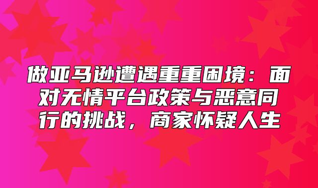 做亚马逊遭遇重重困境：面对无情平台政策与恶意同行的挑战，商家怀疑人生