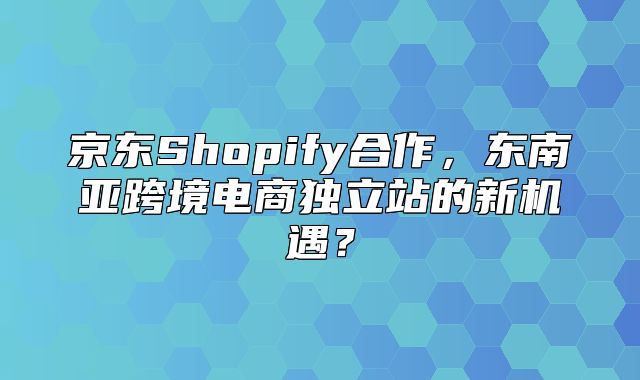 京东Shopify合作，东南亚跨境电商独立站的新机遇？