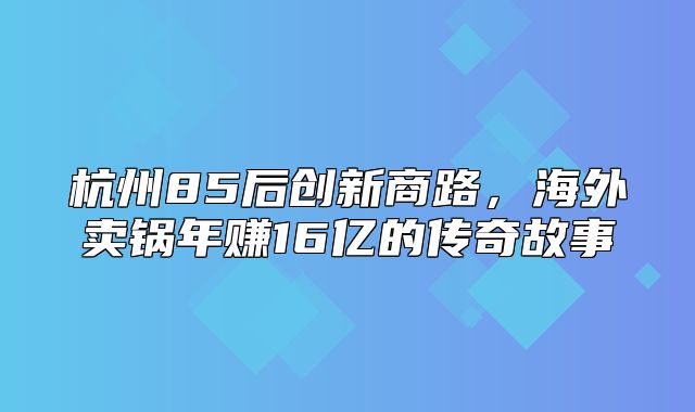 杭州85后创新商路，海外卖锅年赚16亿的传奇故事