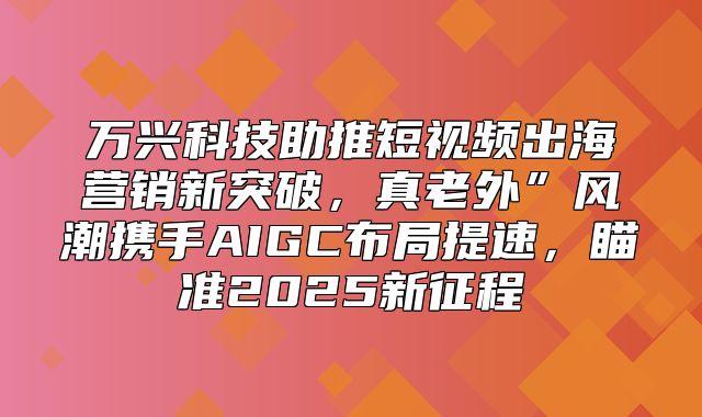 万兴科技助推短视频出海营销新突破，真老外”风潮携手AIGC布局提速，瞄准2025新征程