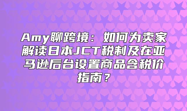 Amy聊跨境：如何为卖家解读日本JCT税制及在亚马逊后台设置商品含税价指南？