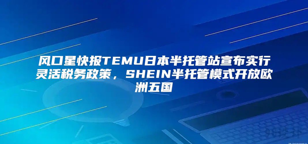 风口星快报TEMU日本半托管站宣布实行灵活税务政策，SHEIN半托管模式开放欧洲五国