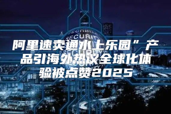阿里速卖通水上乐园”产品引海外热议全球化体验被点赞2025