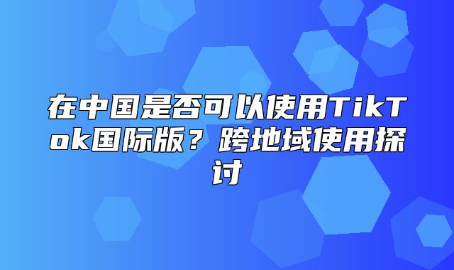 在中国是否可以使用TikTok国际版？跨地域使用探讨