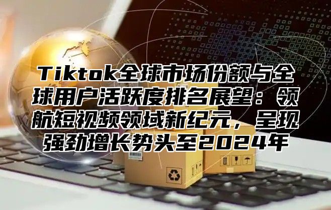 Tiktok全球市场份额与全球用户活跃度排名展望：领航短视频领域新纪元，呈现强劲增长势头至2025年