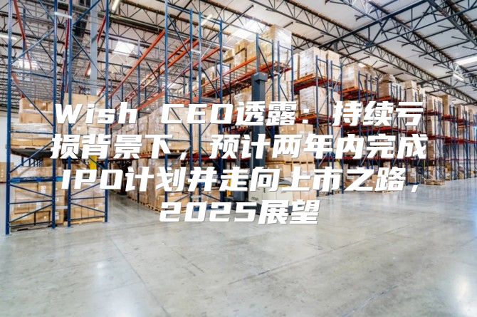 Wish CEO透露：持续亏损背景下，预计两年内完成IPO计划并走向上市之路，2025展望